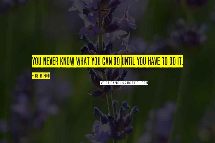 Betty Ford Quotes: You never know what you can do until you have to do it.