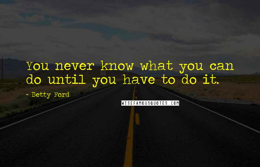 Betty Ford Quotes: You never know what you can do until you have to do it.