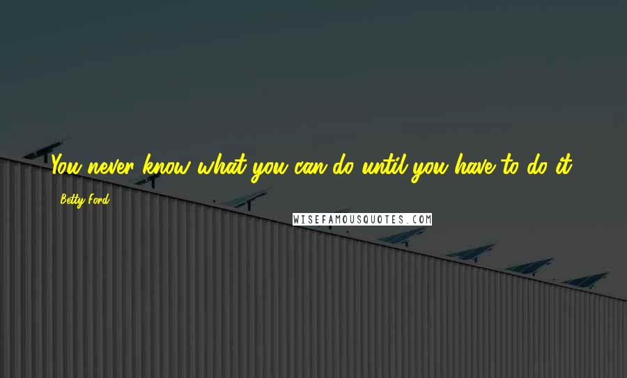 Betty Ford Quotes: You never know what you can do until you have to do it.