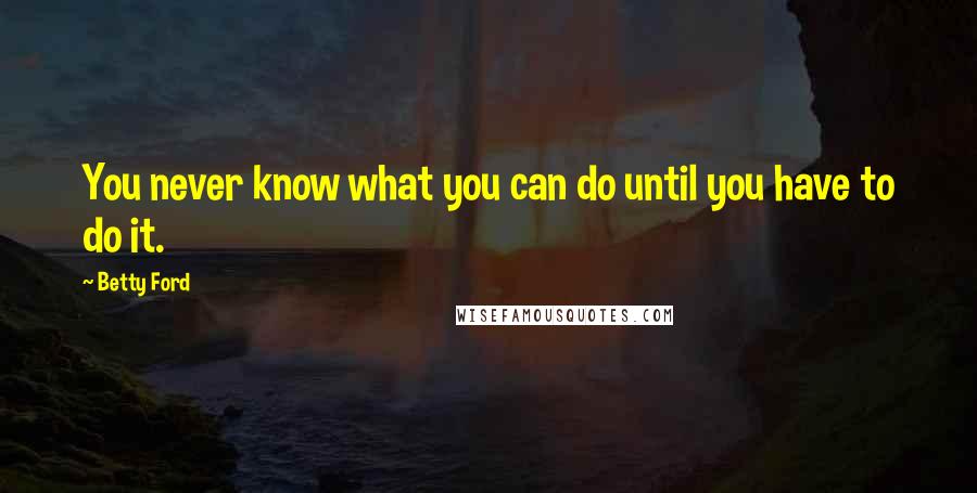 Betty Ford Quotes: You never know what you can do until you have to do it.