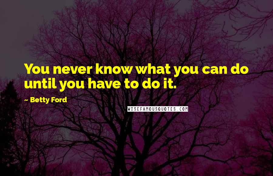Betty Ford Quotes: You never know what you can do until you have to do it.