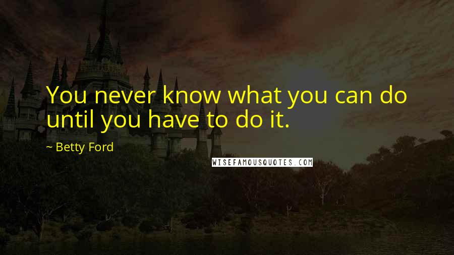 Betty Ford Quotes: You never know what you can do until you have to do it.