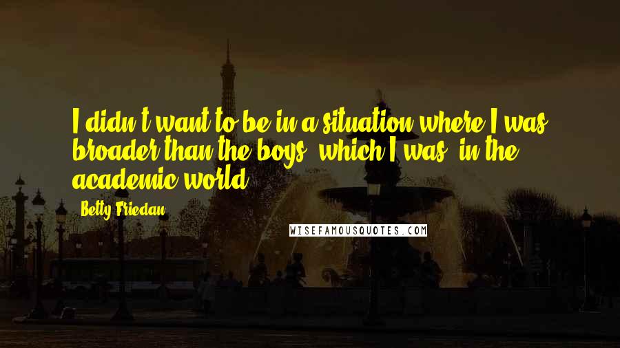 Betty Friedan Quotes: I didn't want to be in a situation where I was broader than the boys, which I was, in the academic world.