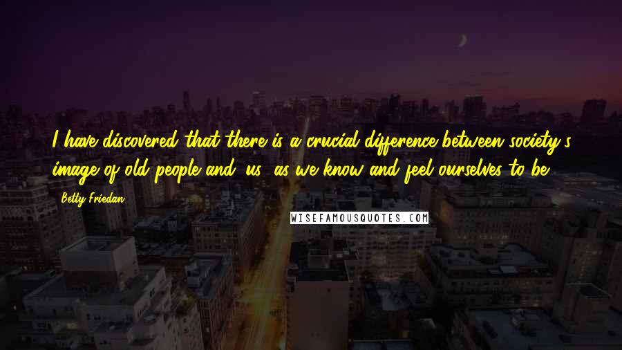 Betty Friedan Quotes: I have discovered that there is a crucial difference between society's image of old people and 'us' as we know and feel ourselves to be.