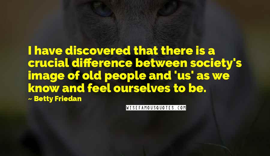 Betty Friedan Quotes: I have discovered that there is a crucial difference between society's image of old people and 'us' as we know and feel ourselves to be.