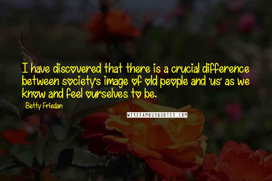 Betty Friedan Quotes: I have discovered that there is a crucial difference between society's image of old people and 'us' as we know and feel ourselves to be.