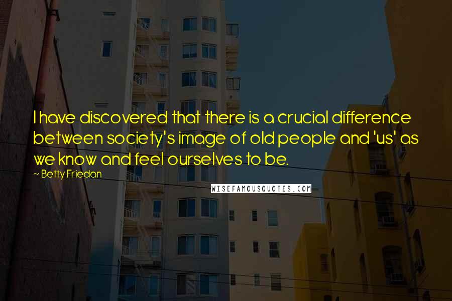 Betty Friedan Quotes: I have discovered that there is a crucial difference between society's image of old people and 'us' as we know and feel ourselves to be.