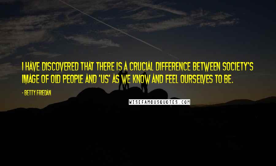 Betty Friedan Quotes: I have discovered that there is a crucial difference between society's image of old people and 'us' as we know and feel ourselves to be.