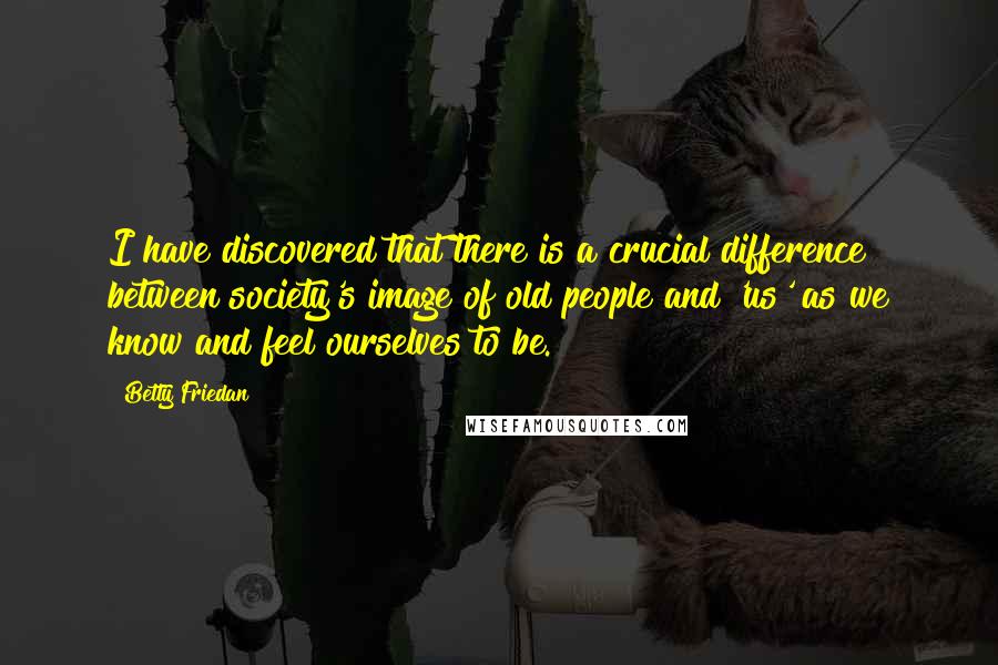 Betty Friedan Quotes: I have discovered that there is a crucial difference between society's image of old people and 'us' as we know and feel ourselves to be.
