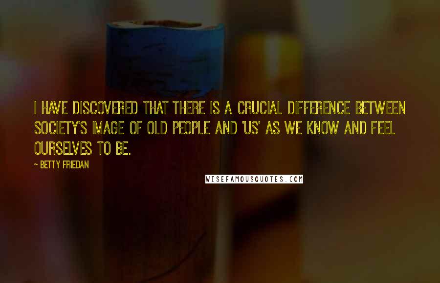 Betty Friedan Quotes: I have discovered that there is a crucial difference between society's image of old people and 'us' as we know and feel ourselves to be.