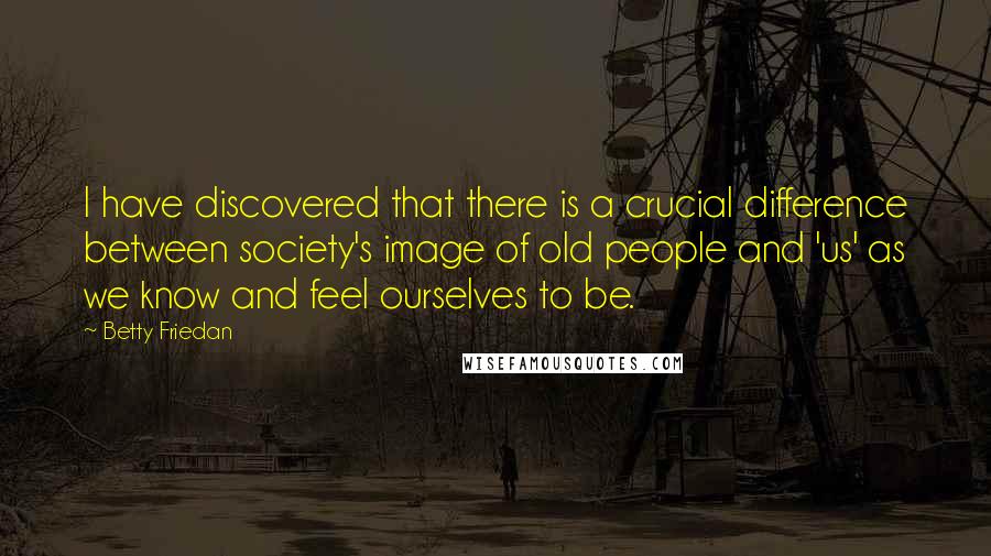 Betty Friedan Quotes: I have discovered that there is a crucial difference between society's image of old people and 'us' as we know and feel ourselves to be.