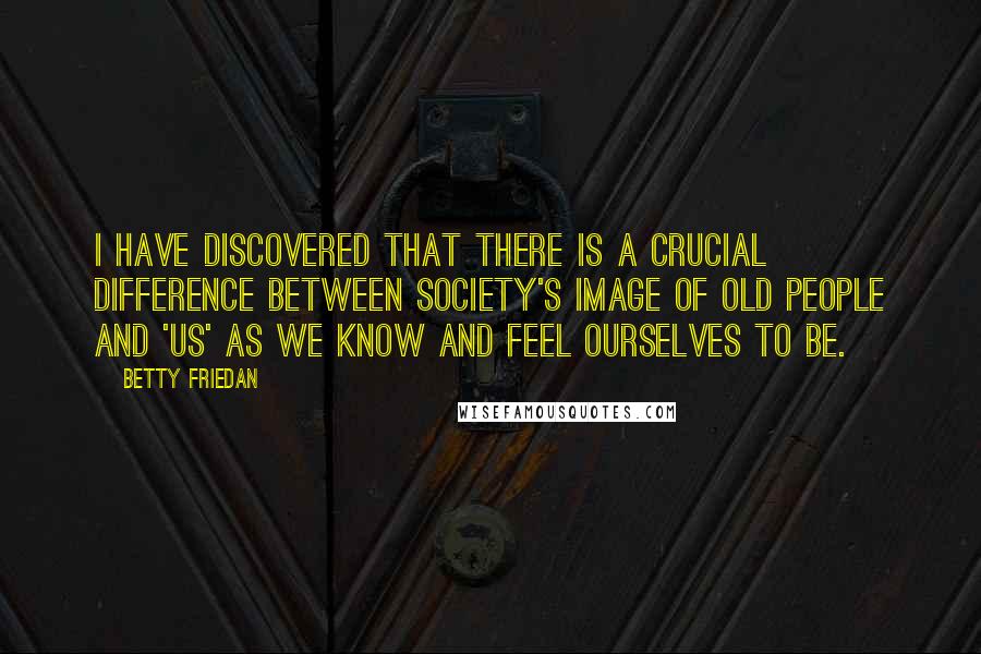 Betty Friedan Quotes: I have discovered that there is a crucial difference between society's image of old people and 'us' as we know and feel ourselves to be.