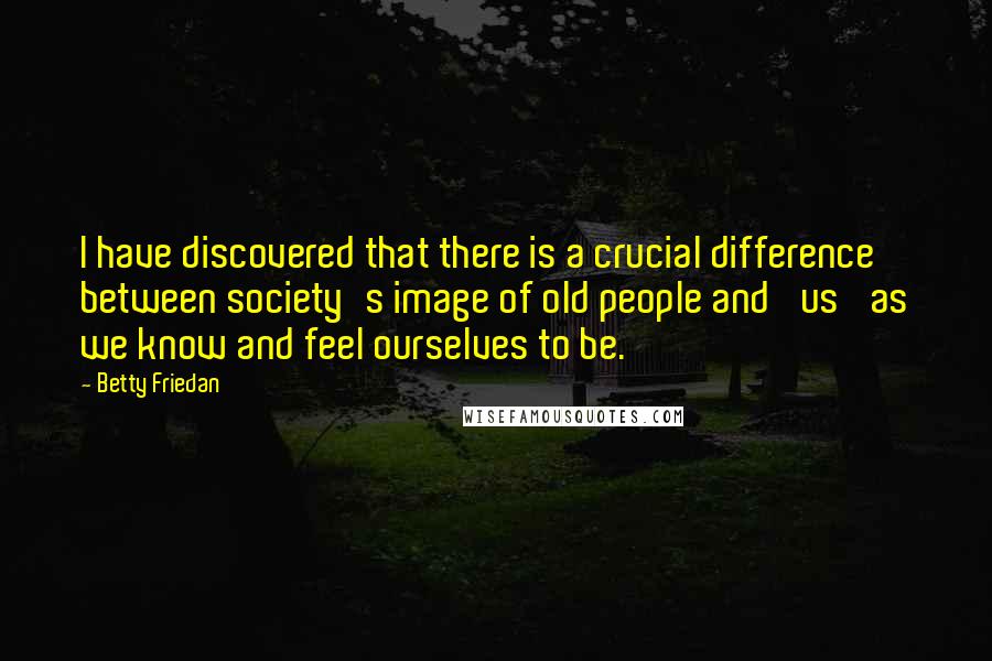 Betty Friedan Quotes: I have discovered that there is a crucial difference between society's image of old people and 'us' as we know and feel ourselves to be.