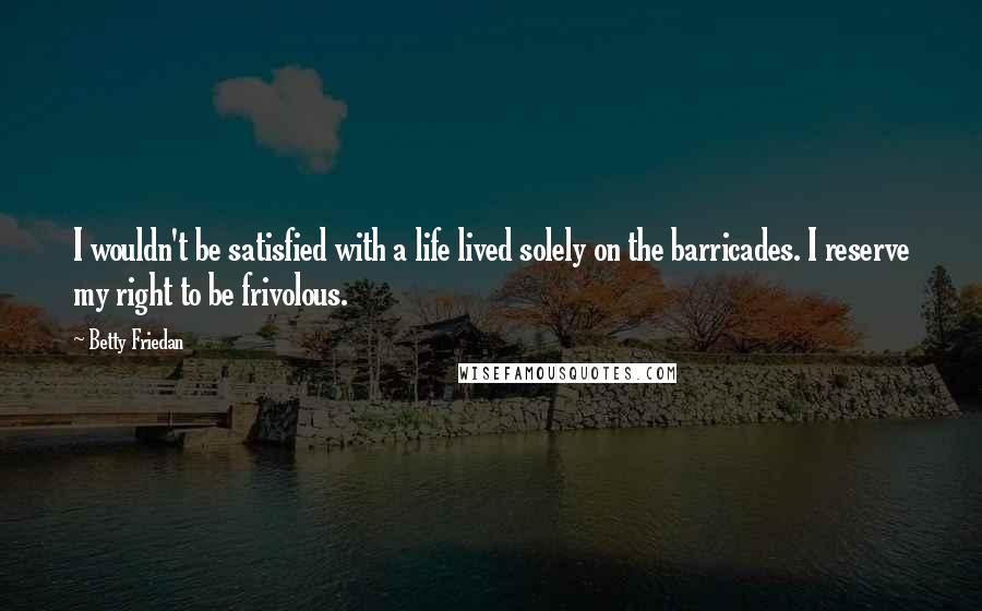 Betty Friedan Quotes: I wouldn't be satisfied with a life lived solely on the barricades. I reserve my right to be frivolous.