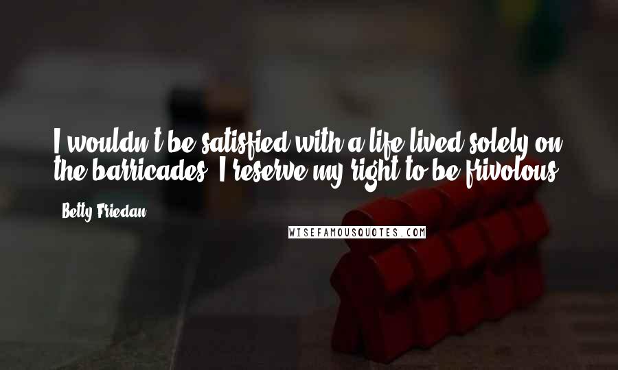 Betty Friedan Quotes: I wouldn't be satisfied with a life lived solely on the barricades. I reserve my right to be frivolous.