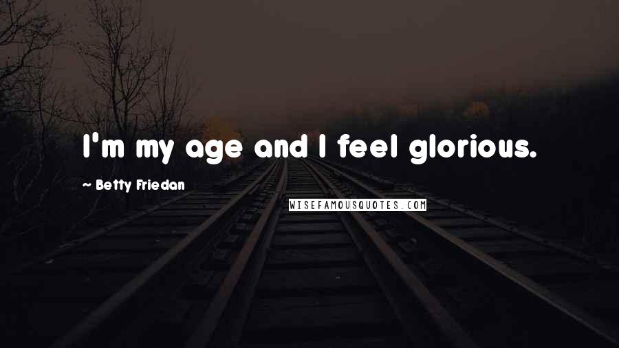 Betty Friedan Quotes: I'm my age and I feel glorious.