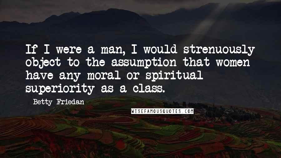 Betty Friedan Quotes: If I were a man, I would strenuously object to the assumption that women have any moral or spiritual superiority as a class.