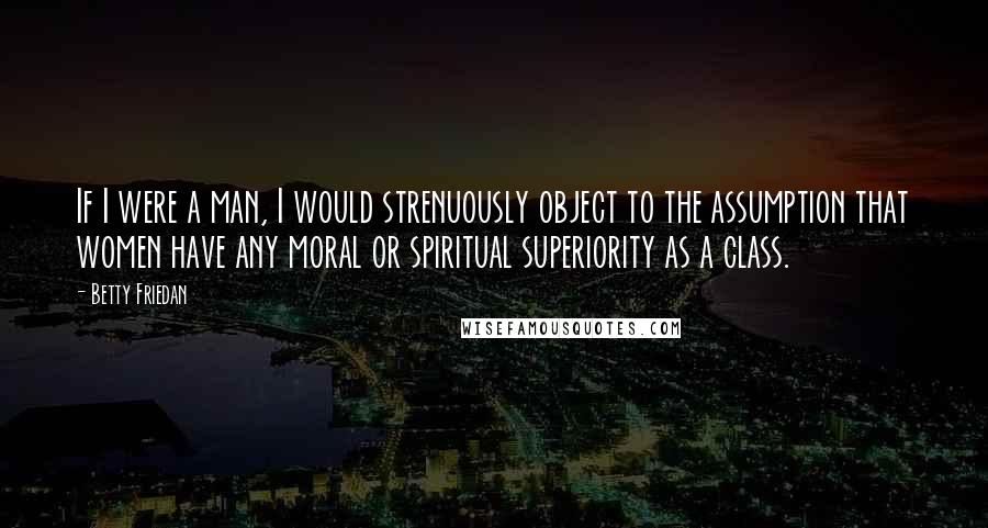 Betty Friedan Quotes: If I were a man, I would strenuously object to the assumption that women have any moral or spiritual superiority as a class.