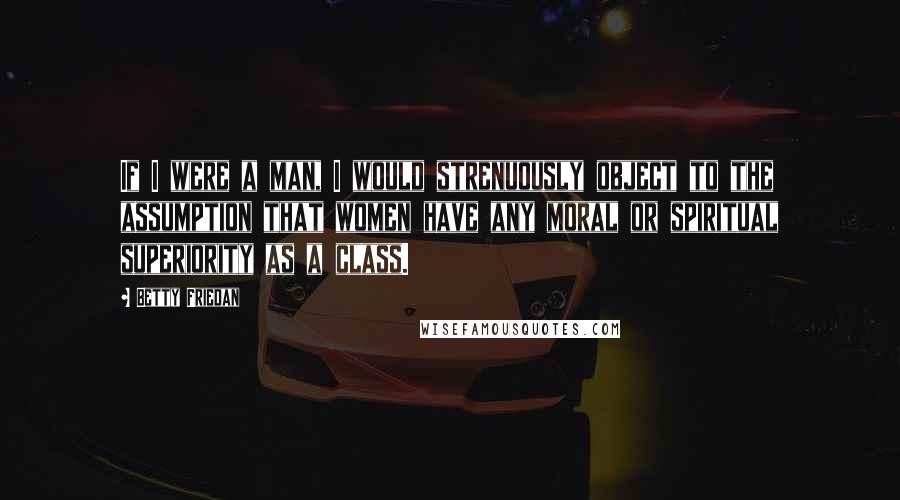 Betty Friedan Quotes: If I were a man, I would strenuously object to the assumption that women have any moral or spiritual superiority as a class.