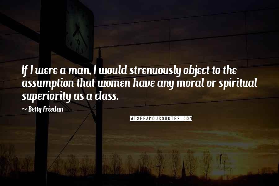 Betty Friedan Quotes: If I were a man, I would strenuously object to the assumption that women have any moral or spiritual superiority as a class.