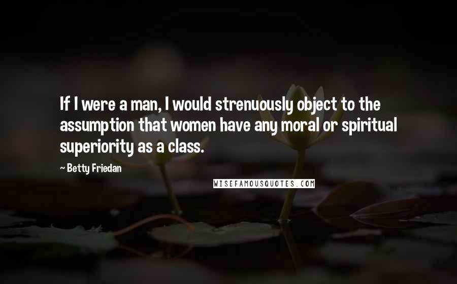 Betty Friedan Quotes: If I were a man, I would strenuously object to the assumption that women have any moral or spiritual superiority as a class.