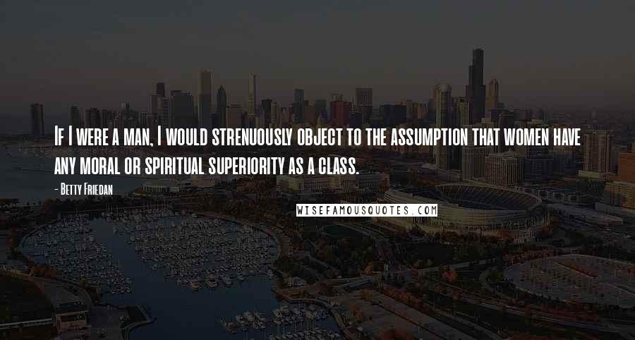 Betty Friedan Quotes: If I were a man, I would strenuously object to the assumption that women have any moral or spiritual superiority as a class.