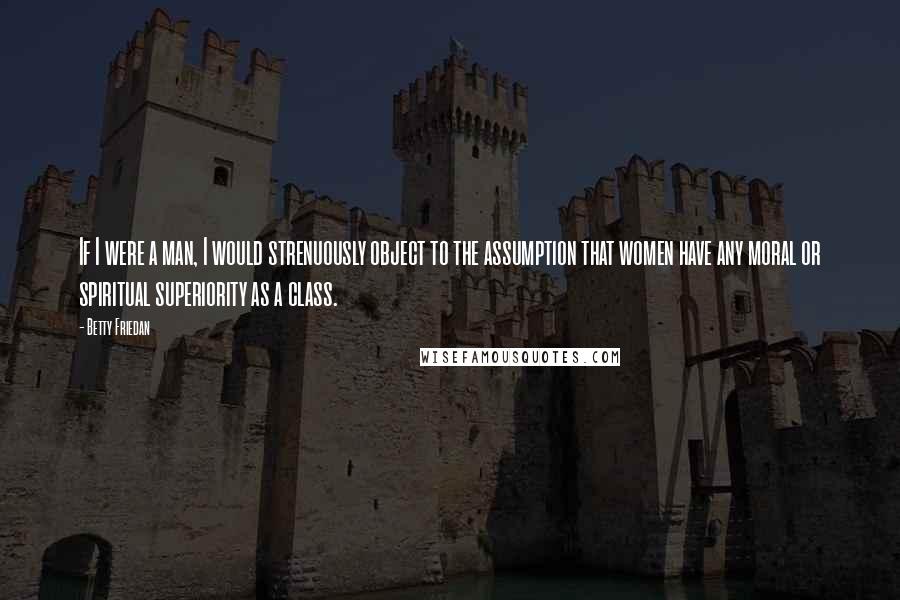 Betty Friedan Quotes: If I were a man, I would strenuously object to the assumption that women have any moral or spiritual superiority as a class.