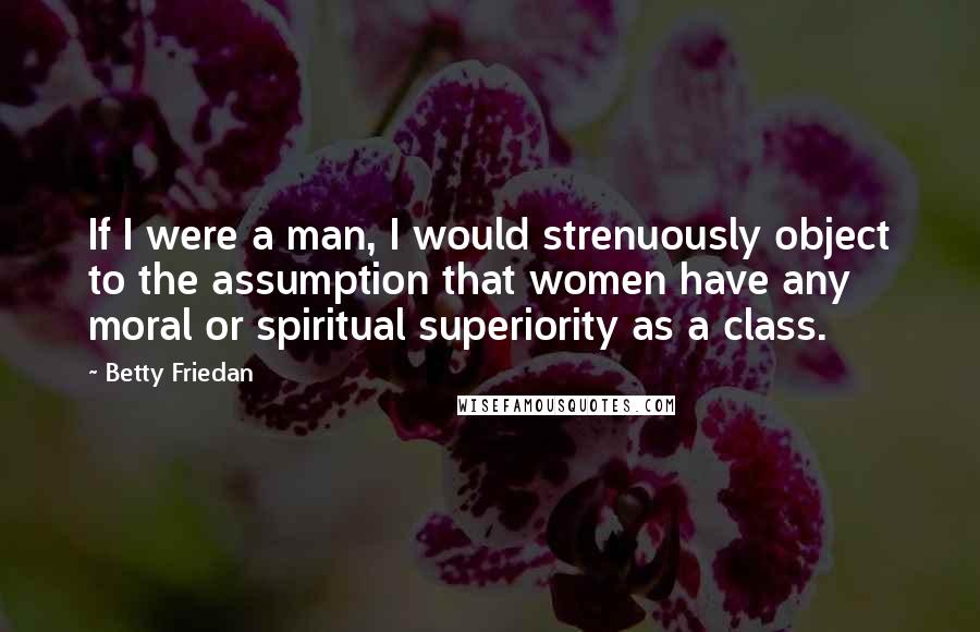 Betty Friedan Quotes: If I were a man, I would strenuously object to the assumption that women have any moral or spiritual superiority as a class.