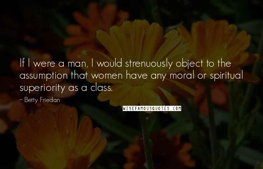 Betty Friedan Quotes: If I were a man, I would strenuously object to the assumption that women have any moral or spiritual superiority as a class.