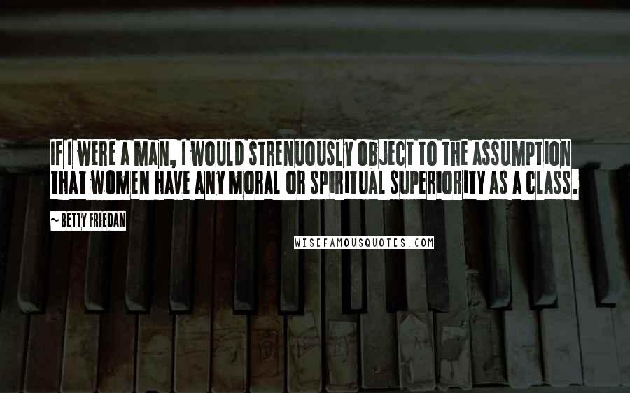 Betty Friedan Quotes: If I were a man, I would strenuously object to the assumption that women have any moral or spiritual superiority as a class.