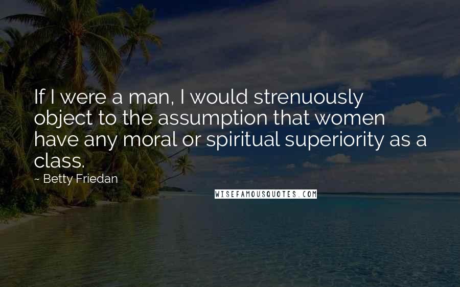 Betty Friedan Quotes: If I were a man, I would strenuously object to the assumption that women have any moral or spiritual superiority as a class.