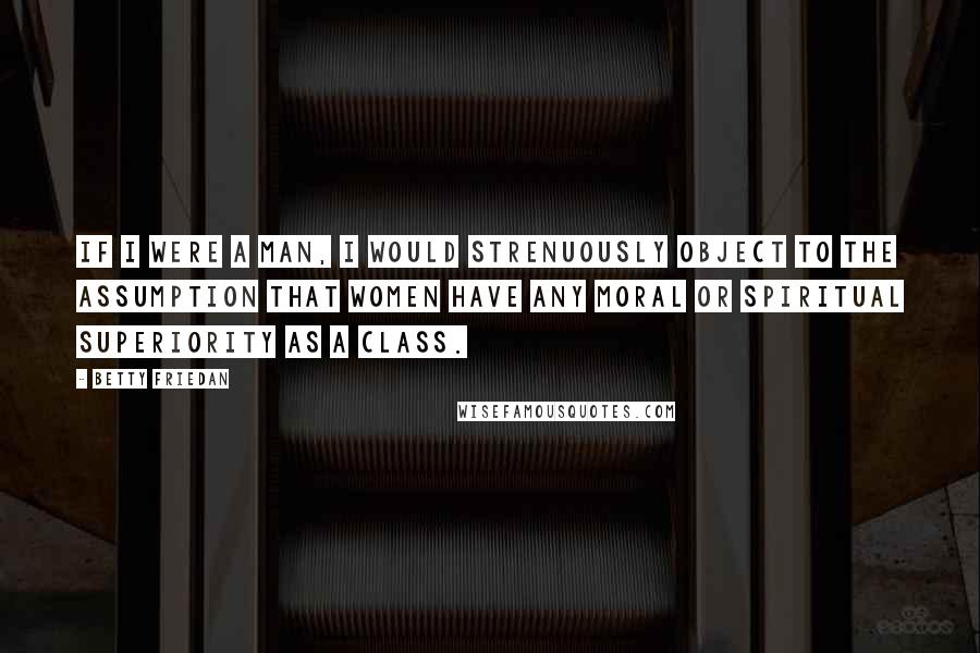 Betty Friedan Quotes: If I were a man, I would strenuously object to the assumption that women have any moral or spiritual superiority as a class.