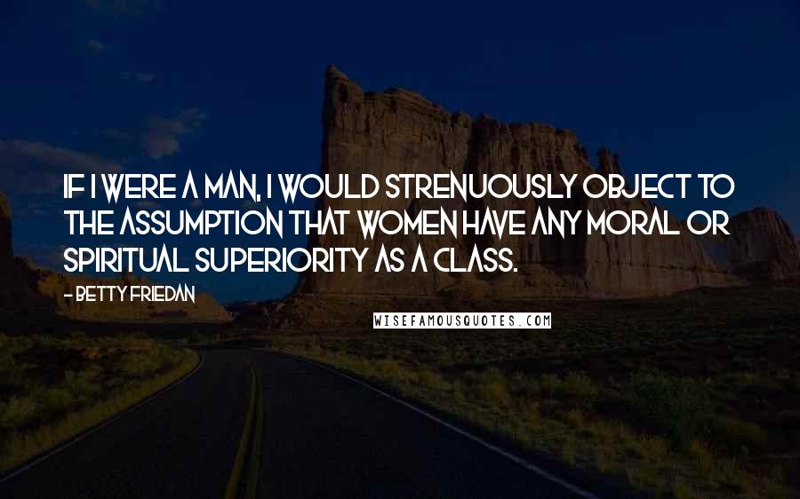 Betty Friedan Quotes: If I were a man, I would strenuously object to the assumption that women have any moral or spiritual superiority as a class.