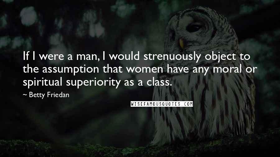 Betty Friedan Quotes: If I were a man, I would strenuously object to the assumption that women have any moral or spiritual superiority as a class.