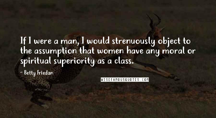 Betty Friedan Quotes: If I were a man, I would strenuously object to the assumption that women have any moral or spiritual superiority as a class.