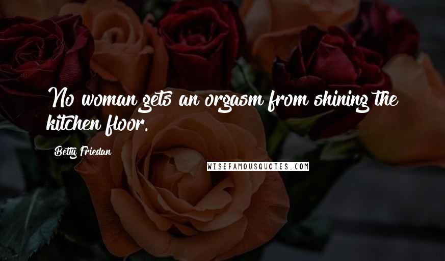 Betty Friedan Quotes: No woman gets an orgasm from shining the kitchen floor.