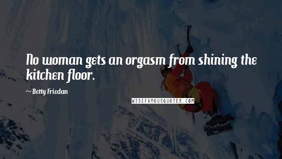 Betty Friedan Quotes: No woman gets an orgasm from shining the kitchen floor.