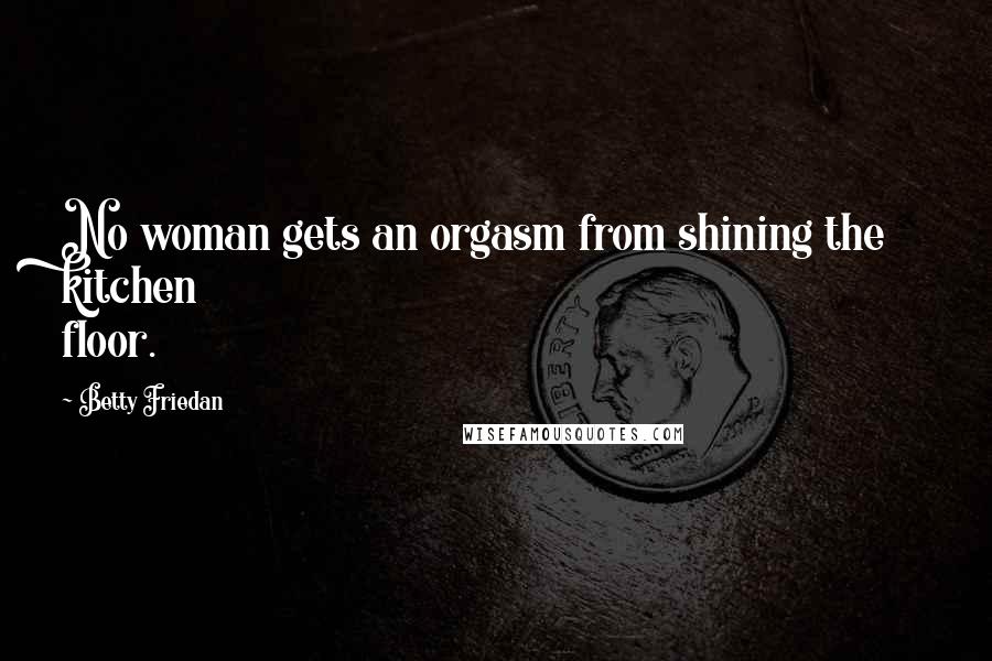 Betty Friedan Quotes: No woman gets an orgasm from shining the kitchen floor.