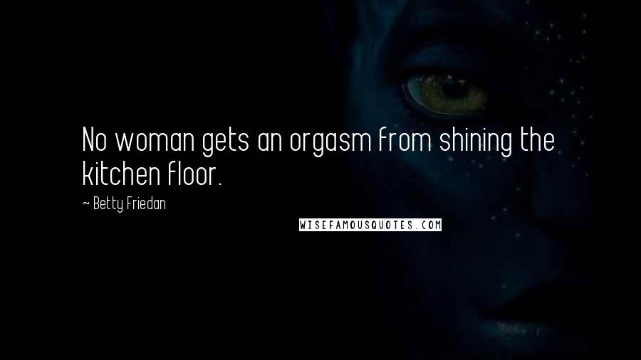 Betty Friedan Quotes: No woman gets an orgasm from shining the kitchen floor.