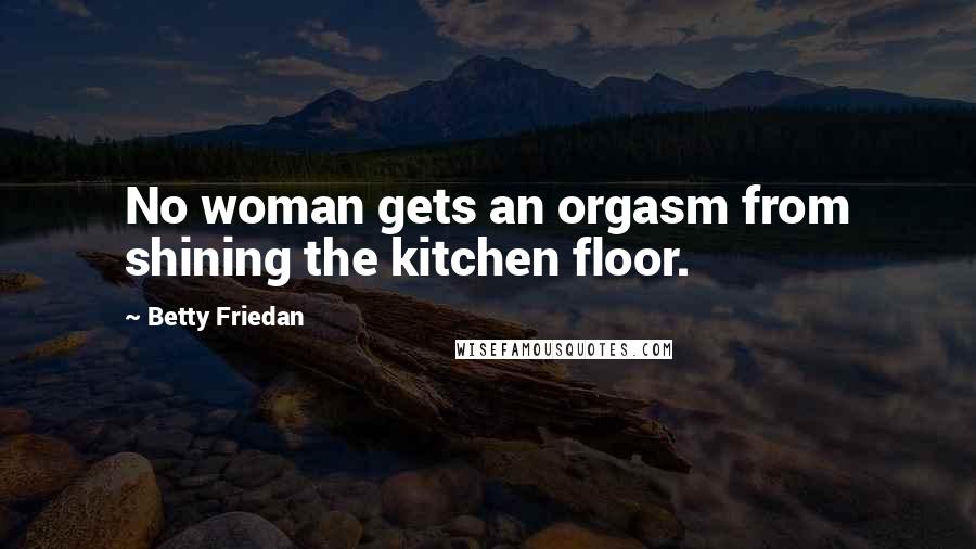 Betty Friedan Quotes: No woman gets an orgasm from shining the kitchen floor.