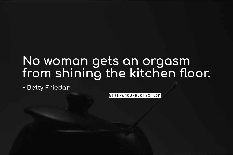 Betty Friedan Quotes: No woman gets an orgasm from shining the kitchen floor.