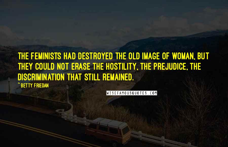 Betty Friedan Quotes: The feminists had destroyed the old image of woman, but they could not erase the hostility, the prejudice, the discrimination that still remained.
