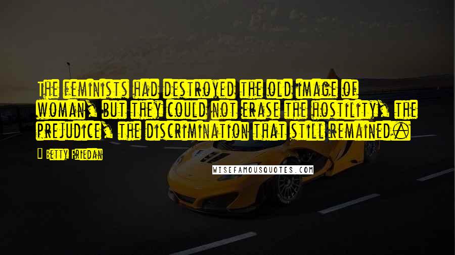 Betty Friedan Quotes: The feminists had destroyed the old image of woman, but they could not erase the hostility, the prejudice, the discrimination that still remained.