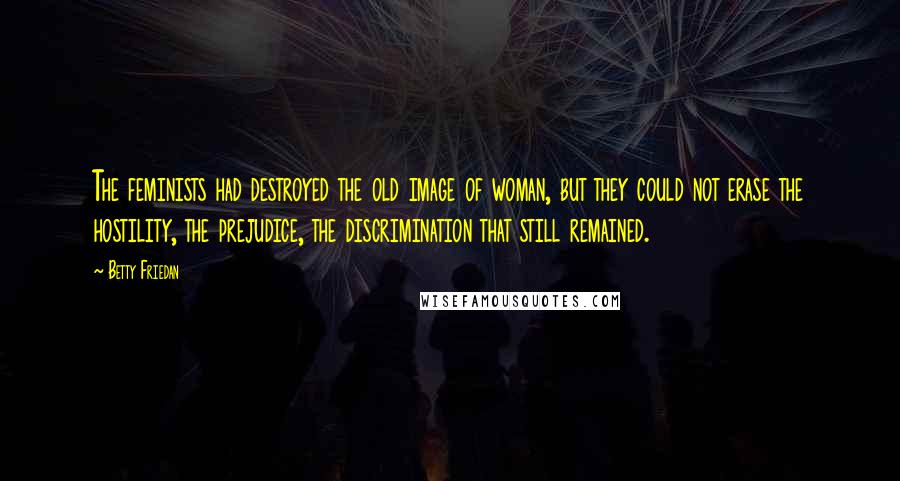 Betty Friedan Quotes: The feminists had destroyed the old image of woman, but they could not erase the hostility, the prejudice, the discrimination that still remained.