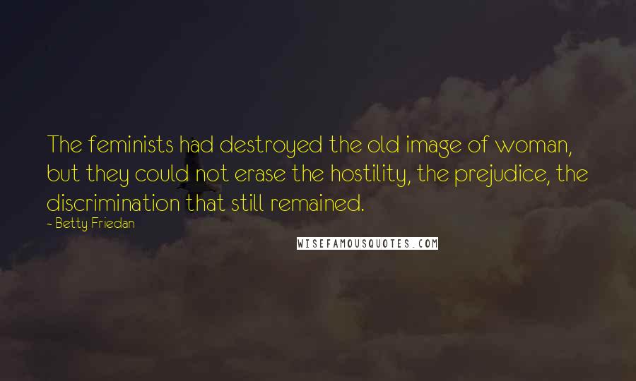 Betty Friedan Quotes: The feminists had destroyed the old image of woman, but they could not erase the hostility, the prejudice, the discrimination that still remained.