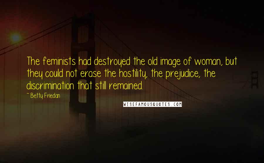 Betty Friedan Quotes: The feminists had destroyed the old image of woman, but they could not erase the hostility, the prejudice, the discrimination that still remained.