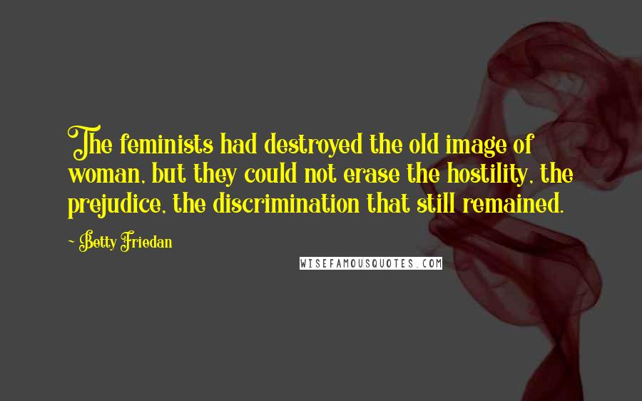 Betty Friedan Quotes: The feminists had destroyed the old image of woman, but they could not erase the hostility, the prejudice, the discrimination that still remained.