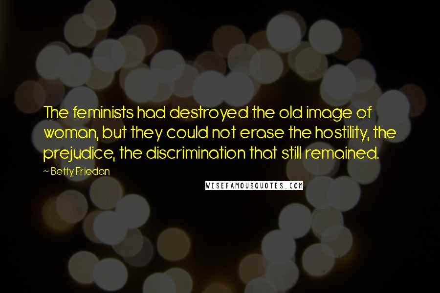 Betty Friedan Quotes: The feminists had destroyed the old image of woman, but they could not erase the hostility, the prejudice, the discrimination that still remained.