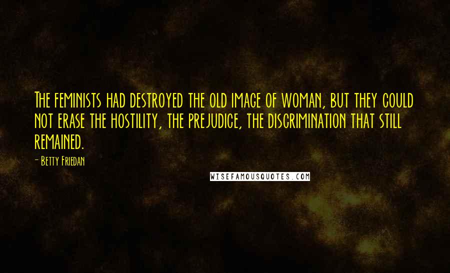 Betty Friedan Quotes: The feminists had destroyed the old image of woman, but they could not erase the hostility, the prejudice, the discrimination that still remained.