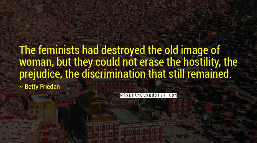 Betty Friedan Quotes: The feminists had destroyed the old image of woman, but they could not erase the hostility, the prejudice, the discrimination that still remained.